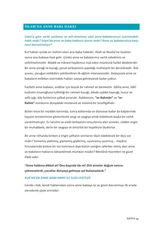 SAYFA 34
İSLAM’DA ANNE BABA HAKKI
İslam’a göre varlık vesilemiz ve velî-nîmetimiz olan anne-babalarımızın üzerimizdeki
hakkı nedir? İslam'da anne ve baba hakkının önemi nedir? Anne ve babalarımıza karşı
nasıl davranmalıyız?
Kul hakları içinde en mühim olanı ana-baba hakkıdır. Allah ve Resûlü’ne itaatten
sonra ana-babaya itaat gelir. Çünkü anne ve babalarımız varlık sebebimiz ve
velînîmetimizdir. Maddî ve mânevî hayâtımızı inşâ eden müstesnâ fazîlet âbideleridir.
Bir anne yüreği ve kucağı, çocuk terbiyesinin yapıldığı muhteşem bir dershânedir. Âile
yuvası, çocuğun istikbâlini şekillendiren ilk eğitim müessesesidir. Dolayısıyla anne ve
babaların evlâtları üzerindeki hakları sayıya gelmeyecek kadar çoktur.
Fazîletli anne-babalar, evlâtlar için büyük bir rahmet ve berekettir. Sâliha anne, ilâhî
kudretin insanoğluna lutfettiği bir rahmet kucağı, âilede saâdet kaynağı, huzur ve
safâ ışığı, âile fertlerinin şefkat pınarıdır. Rabbimizin, “er-Rahmân” ve “er-
Rahîm” esmâsının dünyadaki müstesnâ ve mûtenâ bir tecellîgâhıdır.
Bizleri önce bir müddet karnında, sonra kollarında ve ölünceye kadar da kalplerinde
taşıyan annelerimize gösterilecek sevgi ve saygıya ortak olabilecek başka bir varlık
yaratılmamıştır. Ev tanzîmi ve evlât terbiyesini omuzlarına alan anneler, cidden engin
bir muhabbete, derin bir saygıya ve ömürlük bir teşekküre lâyıktırlar.
Bir anne rûhunda biriken o engin şefkatin sınırlarını tâyin edebilecek bir ölçü var
mıdır? Yememiş yedirmiş, giymemiş giydirmiş, uyumamış uyutmuş... Hayâtın
fırtınalarında bizlere bir toz konmasın diye bütün varlığını seferber etmiş olan anne
ve babaların haklarını ödeyebilmek mümkün müdür? Mevlânâ Hazretleri ne güzel
ifâde eder:
“Anne hakkına dikkat et! Onu başında tâc et! Zîrâ anneler doğum sancısı
çekmeselerdi, çocuklar dünyaya gelmeye yol bulamazlardı.”
KUR’AN’DA ANNE-BABA HAKKI İLE İLGİLİ AYETLER
Cenâb-ı Hak, kendi haklarından sonra anne-babaya iyi ve güzel davranmayı ilk sırada
zikrederek şöyle emreder:
 