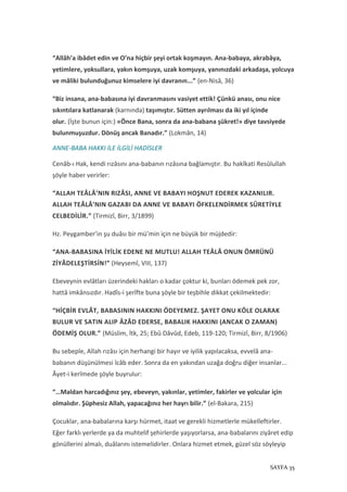 SAYFA 35
“Allâh’a ibâdet edin ve O’na hiçbir şeyi ortak koşmayın. Ana-babaya, akrabâya,
yetimlere, yoksullara, yakın komşuya, uzak komşuya, yanınızdaki arkadaşa, yolcuya
ve mâliki bulunduğunuz kimselere iyi davranın...” (en-Nisâ, 36)
“Biz insana, ana-babasına iyi davranmasını vasiyet ettik! Çünkü anası, onu nice
sıkıntılara katlanarak (karnında) taşımıştır. Sütten ayrılması da iki yıl içinde
olur. (İşte bunun için:) «Önce Bana, sonra da ana-babana şükret!» diye tavsiyede
bulunmuşuzdur. Dönüş ancak Banadır.” (Lokmân, 14)
ANNE-BABA HAKKI İLE İLGİLİ HADİSLER
Cenâb-ı Hak, kendi rızâsını ana-babanın rızâsına bağlamıştır. Bu hakîkati Resûlullah
şöyle haber verirler:
“ALLAH TEÂLÂ’NIN RIZÂSI, ANNE VE BABAYI HOŞNUT EDEREK KAZANILIR.
ALLAH TEÂLÂ’NIN GAZABI DA ANNE VE BABAYI ÖFKELENDİRMEK SÛRETİYLE
CELBEDİLİR.” (Tirmizî, Birr, 3/1899)
Hz. Peygamber’in şu duâsı bir mü’min için ne büyük bir müjdedir:
“ANA-BABASINA İYİLİK EDENE NE MUTLU! ALLAH TEÂLÂ ONUN ÖMRÜNÜ
ZİYÂDELEŞTİRSİN!” (Heysemî, VIII, 137)
Ebeveynin evlâtları üzerindeki hakları o kadar çoktur ki, bunları ödemek pek zor,
hattâ imkânsızdır. Hadîs-i şerîfte buna şöyle bir teşbihle dikkat çekilmektedir:
“HİÇBİR EVLÂT, BABASININ HAKKINI ÖDEYEMEZ. ŞAYET ONU KÖLE OLARAK
BULUR VE SATIN ALIP ÂZÂD EDERSE, BABALIK HAKKINI (ANCAK O ZAMAN)
ÖDEMİŞ OLUR.” (Müslim, İtk, 25; Ebû Dâvûd, Edeb, 119-120; Tirmizî, Birr, 8/1906)
Bu sebeple, Allah rızâsı için herhangi bir hayır ve iyilik yapılacaksa, evvelâ ana-
babanın düşünülmesi îcâb eder. Sonra da en yakından uzağa doğru diğer insanlar...
Âyet-i kerîmede şöyle buyrulur:
“…Maldan harcadığınız şey, ebeveyn, yakınlar, yetimler, fakirler ve yolcular için
olmalıdır. Şüphesiz Allah, yapacağınız her hayrı bilir.” (el-Bakara, 215)
Çocuklar, ana-babalarına karşı hürmet, itaat ve gerekli hizmetlerle mükelleftirler.
Eğer farklı yerlerde ya da muhtelif şehirlerde yaşıyorlarsa, ana-babalarını ziyâret edip
gönüllerini almalı, duâlarını istemelidirler. Onlara hizmet etmek, güzel söz söyleyip
 