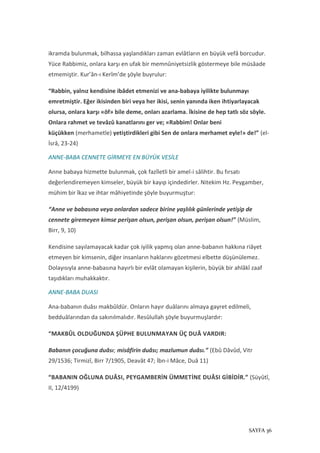 SAYFA 36
ikramda bulunmak, bilhassa yaşlandıkları zaman evlâtların en büyük vefâ borcudur.
Yüce Rabbimiz, onlara karşı en ufak bir memnûniyetsizlik göstermeye bile müsâade
etmemiştir. Kur’ân-ı Kerîm’de şöyle buyrulur:
“Rabbin, yalnız kendisine ibâdet etmenizi ve ana-babaya iyilikte bulunmayı
emretmiştir. Eğer ikisinden biri veya her ikisi, senin yanında iken ihtiyarlayacak
olursa, onlara karşı «öf» bile deme, onları azarlama. İkisine de hep tatlı söz söyle.
Onlara rahmet ve tevâzû kanatlarını ger ve; «Rabbim! Onlar beni
küçükken (merhametle) yetiştirdikleri gibi Sen de onlara merhamet eyle!» de!” (el-
İsrâ, 23-24)
ANNE-BABA CENNETE GİRMEYE EN BÜYÜK VESİLE
Anne babaya hizmette bulunmak, çok fazîletli bir amel-i sâlihtir. Bu fırsatı
değerlendiremeyen kimseler, büyük bir kayıp içindedirler. Nitekim Hz. Peygamber,
mühim bir îkaz ve ihtar mâhiyetinde şöyle buyurmuştur:
“Anne ve babasına veya onlardan sadece birine yaşlılık günlerinde yetişip de
cennete giremeyen kimse perişan olsun, perişan olsun, perişan olsun!” (Müslim,
Birr, 9, 10)
Kendisine sayılamayacak kadar çok iyilik yapmış olan anne-babanın hakkına riâyet
etmeyen bir kimsenin, diğer insanların haklarını gözetmesi elbette düşünülemez.
Dolayısıyla anne-babasına hayırlı bir evlât olamayan kişilerin, büyük bir ahlâkî zaaf
taşıdıkları muhakkaktır.
ANNE-BABA DUASI
Ana-babanın duâsı makbûldür. Onların hayır duâlarını almaya gayret edilmeli,
bedduâlarından da sakınılmalıdır. Resûlullah şöyle buyurmuşlardır:
“MAKBÛL OLDUĞUNDA ŞÜPHE BULUNMAYAN ÜÇ DUÂ VARDIR:
Babanın çocuğuna duâsı; misâfirin duâsı; mazlumun duâsı.” (Ebû Dâvûd, Vitr
29/1536; Tirmizî, Birr 7/1905, Deavât 47; İbn-i Mâce, Duâ 11)
“BABANIN OĞLUNA DUÂSI, PEYGAMBERİN ÜMMETİNE DUÂSI GİBİDİR.” (Süyûtî,
II, 12/4199)
 