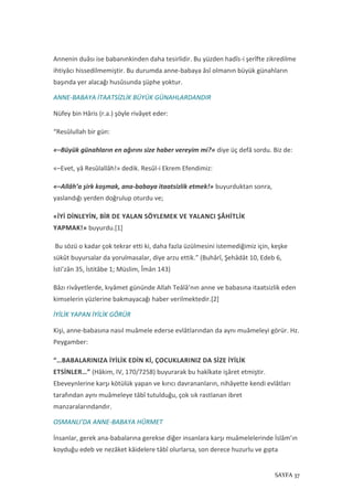 SAYFA 37
Annenin duâsı ise babanınkinden daha tesirlidir. Bu yüzden hadîs-i şerîfte zikredilme
ihtiyâcı hissedilmemiştir. Bu durumda anne-babaya âsî olmanın büyük günahların
başında yer alacağı husûsunda şüphe yoktur.
ANNE-BABAYA İTAATSİZLİK BÜYÜK GÜNAHLARDANDIR
Nüfey bin Hâris (r.a.) şöyle rivâyet eder:
“Resûlullah bir gün:
«–Büyük günahların en ağırını size haber vereyim mi?» diye üç defâ sordu. Biz de:
«–Evet, yâ Resûlallâh!» dedik. Resûl-i Ekrem Efendimiz:
«–Allâh’a şirk koşmak, ana-babaya itaatsizlik etmek!» buyurduktan sonra,
yaslandığı yerden doğrulup oturdu ve;
«İYİ DİNLEYİN, BİR DE YALAN SÖYLEMEK VE YALANCI ŞÂHİTLİK
YAPMAK!» buyurdu.[1]
Bu sözü o kadar çok tekrar etti ki, daha fazla üzülmesini istemediğimiz için, keşke
sükût buyursalar da yorulmasalar, diye arzu ettik.” (Buhârî, Şehâdât 10, Edeb 6,
İsti’zân 35, İstitâbe 1; Müslim, Îmân 143)
Bâzı rivâyetlerde, kıyâmet gününde Allah Teâlâ’nın anne ve babasına itaatsizlik eden
kimselerin yüzlerine bakmayacağı haber verilmektedir.[2]
İYİLİK YAPAN İYİLİK GÖRÜR
Kişi, anne-babasına nasıl muâmele ederse evlâtlarından da aynı muâmeleyi görür. Hz.
Peygamber:
“…BABALARINIZA İYİLİK EDİN Kİ, ÇOCUKLARINIZ DA SİZE İYİLİK
ETSİNLER…” (Hâkim, IV, 170/7258) buyurarak bu hakîkate işâret etmiştir.
Ebeveynlerine karşı kötülük yapan ve kırıcı davrananların, nihâyette kendi evlâtları
tarafından aynı muâmeleye tâbî tutulduğu, çok sık rastlanan ibret
manzaralarındandır.
OSMANLI’DA ANNE-BABAYA HÜRMET
İnsanlar, gerek ana-babalarına gerekse diğer insanlara karşı muâmelelerinde İslâm’ın
koyduğu edeb ve nezâket kâidelere tâbî olurlarsa, son derece huzurlu ve gıpta
 