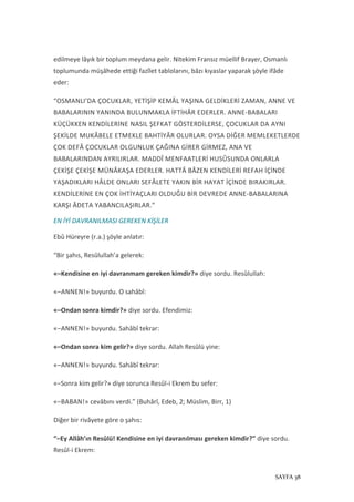 SAYFA 38
edilmeye lâyık bir toplum meydana gelir. Nitekim Fransız müellif Brayer, Osmanlı
toplumunda müşâhede ettiği fazîlet tablolarını, bâzı kıyaslar yaparak şöyle ifâde
eder:
“OSMANLI’DA ÇOCUKLAR, YETİŞİP KEMÂL YAŞINA GELDİKLERİ ZAMAN, ANNE VE
BABALARININ YANINDA BULUNMAKLA İFTİHÂR EDERLER. ANNE-BABALARI
KÜÇÜKKEN KENDİLERİNE NASIL ŞEFKAT GÖSTERDİLERSE, ÇOCUKLAR DA AYNI
ŞEKİLDE MUKÂBELE ETMEKLE BAHTİYÂR OLURLAR. OYSA DİĞER MEMLEKETLERDE
ÇOK DEFÂ ÇOCUKLAR OLGUNLUK ÇAĞINA GİRER GİRMEZ, ANA VE
BABALARINDAN AYRILIRLAR. MADDÎ MENFAATLERİ HUSÛSUNDA ONLARLA
ÇEKİŞE ÇEKİŞE MÜNÂKAŞA EDERLER. HATTÂ BÂZEN KENDİLERİ REFAH İÇİNDE
YAŞADIKLARI HÂLDE ONLARI SEFÂLETE YAKIN BİR HAYAT İÇİNDE BIRAKIRLAR.
KENDİLERİNE EN ÇOK İHTİYAÇLARI OLDUĞU BİR DEVREDE ANNE-BABALARINA
KARŞI ÂDETA YABANCILAŞIRLAR.”
EN İYİ DAVRANILMASI GEREKEN KİŞİLER
Ebû Hüreyre (r.a.) şöyle anlatır:
“Bir şahıs, Resûlullah’a gelerek:
«–Kendisine en iyi davranmam gereken kimdir?» diye sordu. Resûlullah:
«–ANNEN!» buyurdu. O sahâbî:
«–Ondan sonra kimdir?» diye sordu. Efendimiz:
«–ANNEN!» buyurdu. Sahâbî tekrar:
«–Ondan sonra kim gelir?» diye sordu. Allah Resûlü yine:
«–ANNEN!» buyurdu. Sahâbî tekrar:
«–Sonra kim gelir?» diye sorunca Resûl-i Ekrem bu sefer:
«–BABAN!» cevâbını verdi.” (Buhârî, Edeb, 2; Müslim, Birr, 1)
Diğer bir rivâyete göre o şahıs:
“–Ey Allâh’ın Resûlü! Kendisine en iyi davranılması gereken kimdir?” diye sordu.
Resûl-i Ekrem:
 