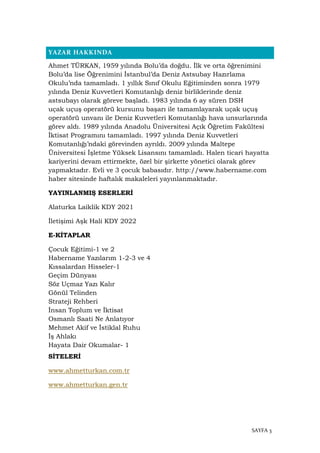 SAYFA 3
YAZAR HAKKINDA
Ahmet TÜRKAN, 1959 yılında Bolu’da doğdu. İlk ve orta öğrenimini
Bolu’da lise Öğrenimini İstanbul’da Deniz Astsubay Hazırlama
Okulu’nda tamamladı. 1 yıllık Sınıf Okulu Eğitiminden sonra 1979
yılında Deniz Kuvvetleri Komutanlığı deniz birliklerinde deniz
astsubayı olarak göreve başladı. 1983 yılında 6 ay süren DSH
uçak uçuş operatörü kursunu başarı ile tamamlayarak uçak uçuş
operatörü unvanı ile Deniz Kuvvetleri Komutanlığı hava unsurlarında
görev aldı. 1989 yılında Anadolu Üniversitesi Açık Öğretim Fakültesi
İktisat Programını tamamladı. 1997 yılında Deniz Kuvvetleri
Komutanlığı’ndaki görevinden ayrıldı. 2009 yılında Maltepe
Üniversitesi İşletme Yüksek Lisansını tamamladı. Halen ticari hayatta
kariyerini devam ettirmekte, özel bir şirkette yönetici olarak görev
yapmaktadır. Evli ve 3 çocuk babasıdır. http://www.habername.com
haber sitesinde haftalık makaleleri yayınlanmaktadır.
YAYINLANMIŞ ESERLERİ
Alaturka Laiklik KDY 2021
İletişimi Aşk Hali KDY 2022
E-KİTAPLAR
Çocuk Eğitimi-1 ve 2
Habername Yazılarım 1-2-3 ve 4
Kıssalardan Hisseler-1
Geçim Dünyası
Söz Uçmaz Yazı Kalır
Gönül Telinden
Strateji Rehberi
İnsan Toplum ve İktisat
Osmanlı Saati Ne Anlatıyor
Mehmet Akif ve İstiklal Ruhu
İş Ahlakı
Hayata Dair Okumalar- 1
SİTELERİ
www.ahmetturkan.com.tr
www.ahmetturkan.gen.tr
 