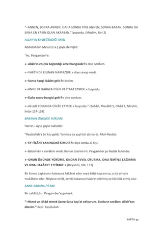 SAYFA 39
“–ANNEN, SONRA ANNEN, DAHA SONRA YİNE ANNEN, SONRA BABAN, SONRA DA
SANA EN YAKIN OLAN AKRABAN.” buyurdu. (Müslim, Birr 2)
ALLAH’IN EN BEĞENDİĞİ AMEL
Abdullah bin Mesut (r.a.) şöyle demiştir:
“Hz. Peygamber’e:
«–Allâh’ın en çok beğendiği amel hangisidir?» diye sordum.
«–VAKTİNDE KILINAN NAMAZDIR.» diye cevap verdi.
«–Sonra hangi ibâdet gelir?» dedim.
«–ANNE VE BABAYA İYİLİK VE İTAAT ETMEK.» buyurdu.
«–Daha sonra hangisi gelir?» diye sordum.
«–ALLAH YOLUNDA CİHÂD ETMEK.» buyurdu.” (Buhârî, Mevâkît 5, Cihâd 1; Müslim,
Îmân 137-139)
BABANIN ÖNÜNDE YÜRÜME
Hazret-i Ayşe şöyle nakleder:
“Resûlullah’a bir kişi geldi. Yanında da yaşlı bir zât vardı. Allah Resûlü:
«–EY FİLÂN! YANINDAKİ KİMDİR?» diye sordu. O kişi:
«–Babamdır.» cevâbını verdi. Bunun üzerine Hz. Peygamber şu îkazda bulundu:
«–ONUN ÖNÜNDE YÜRÜME, ONDAN EVVEL OTURMA, ONU İSMİYLE ÇAĞIRMA
VE ONA HAKÂRET ETTİRME!» (Heysemî, VIII, 137)
Bir kimse başkasının babasına hakâret eder veya kötü davranırsa, o da aynıyla
mukâbele eder. Böylece evlât, kendi babasına hakâret ettirmiş ve kötülük etmiş olur.
ANNE-BABANA İYİ BAK
Bir sahâbî, Hz. Peygamber’e gelerek:
“–Hicret ve cihâd etmek üzere Sana bey’at ediyorum. Bunların sevâbını Allah’tan
dilerim.” dedi. Resûlullah:
 