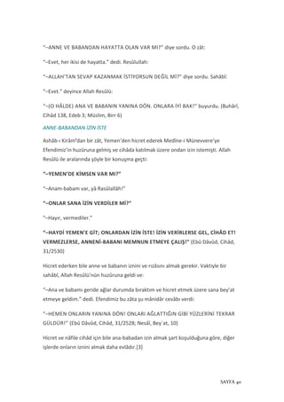 SAYFA 40
“–ANNE VE BABANDAN HAYATTA OLAN VAR MI?” diye sordu. O zât:
“–Evet, her ikisi de hayatta.” dedi. Resûlullah:
“–ALLAH’TAN SEVAP KAZANMAK İSTİYORSUN DEĞİL Mİ?” diye sordu. Sahâbî:
“–Evet.” deyince Allah Resûlü:
“–(O HÂLDE) ANA VE BABANIN YANINA DÖN. ONLARA İYİ BAK!” buyurdu. (Buhârî,
Cihâd 138, Edeb 3; Müslim, Birr 6)
ANNE-BABANDAN İZİN İSTE
Ashâb-ı Kirâm’dan bir zât, Yemen’den hicret ederek Medîne-i Münevvere’ye
Efendimiz’in huzûruna gelmiş ve cihâda katılmak üzere ondan izin istemişti. Allah
Resûlü ile aralarında şöyle bir konuşma geçti:
“–YEMEN’DE KİMSEN VAR MI?”
“–Anam-babam var, yâ Rasûlallâh!”
“–ONLAR SANA İZİN VERDİLER Mİ?”
“–Hayır, vermediler.”
“–HAYDİ YEMEN’E GİT; ONLARDAN İZİN İSTE! İZİN VERİRLERSE GEL, CİHÂD ET!
VERMEZLERSE, ANNENİ-BABANI MEMNUN ETMEYE ÇALIŞ!” (Ebû Dâvûd, Cihâd,
31/2530)
Hicret ederken bile anne ve babanın iznini ve rızâsını almak gerekir. Vaktiyle bir
sahâbî, Allah Resûlü’nün huzûruna geldi ve:
“–Ana ve babamı geride ağlar durumda bıraktım ve hicret etmek üzere sana bey’at
etmeye geldim.” dedi. Efendimiz bu zâta şu mânidâr cevâbı verdi:
“–HEMEN ONLARIN YANINA DÖN! ONLARI AĞLATTIĞIN GİBİ YÜZLERİNİ TEKRAR
GÜLDÜR!” (Ebû Dâvûd, Cihâd, 31/2528; Nesâî, Bey`at, 10)
Hicret ve nâfile cihâd için bile ana-babadan izin almak şart koşulduğuna göre, diğer
işlerde onların iznini almak daha evlâdır.[3]
 