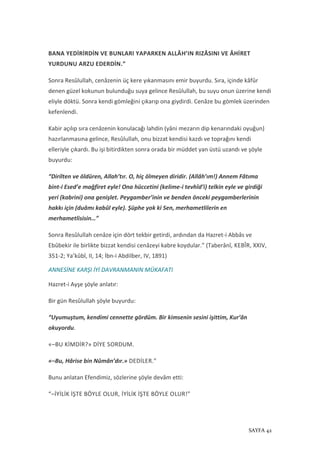 SAYFA 42
BANA YEDİRİRDİN VE BUNLARI YAPARKEN ALLÂH’IN RIZÂSINI VE ÂHİRET
YURDUNU ARZU EDERDİN.”
Sonra Resûlullah, cenâzenin üç kere yıkanmasını emir buyurdu. Sıra, içinde kâfûr
denen güzel kokunun bulunduğu suya gelince Resûlullah, bu suyu onun üzerine kendi
eliyle döktü. Sonra kendi gömleğini çıkarıp ona giydirdi. Cenâze bu gömlek üzerinden
kefenlendi.
Kabir açılıp sıra cenâzenin konulacağı lahdin (yâni mezarın dip kenarındaki oyuğun)
hazırlanmasına gelince, Resûlullah, onu bizzat kendisi kazdı ve toprağını kendi
elleriyle çıkardı. Bu işi bitirdikten sonra orada bir müddet yan üstü uzandı ve şöyle
buyurdu:
“Dirilten ve öldüren, Allah’tır. O, hiç ölmeyen diridir. (Allâh’ım!) Annem Fâtıma
bint-i Esed’e mağfiret eyle! Ona hüccetini (kelime-i tevhîd’i) telkin eyle ve girdiği
yeri (kabrini) ona genişlet. Peygamber’inin ve benden önceki peygamberlerinin
hakkı için (duâmı kabûl eyle). Şüphe yok ki Sen, merhametlilerin en
merhametlisisin…”
Sonra Resûlullah cenâze için dört tekbir getirdi, ardından da Hazret-i Abbâs ve
Ebûbekir ile birlikte bizzat kendisi cenâzeyi kabre koydular.” (Taberânî, KEBÎR, XXIV,
351-2; Ya’kûbî, II, 14; İbn-i Abdilber, IV, 1891)
ANNESİNE KARŞI İYİ DAVRANMANIN MÜKAFATI
Hazret-i Ayşe şöyle anlatır:
Bir gün Resûlullah şöyle buyurdu:
“Uyumuştum, kendimi cennette gördüm. Bir kimsenin sesini işittim, Kur’ân
okuyordu.
«–BU KİMDİR?» DİYE SORDUM.
«–Bu, Hârise bin Nûmân’dır.» DEDİLER.”
Bunu anlatan Efendimiz, sözlerine şöyle devâm etti:
“–İYİLİK İŞTE BÖYLE OLUR, İYİLİK İŞTE BÖYLE OLUR!”
 