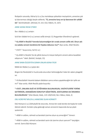 SAYFA 43
Rivâyetin sonunda, Hârise’yi (r.a.) bu mertebeye yükselten meziyetinin, annesine çok
iyi davranması olduğu beyân edilerek, “O, annesine karşı en iyi davranan bir sahâbî
idi.” denilmektedir. (Ahmed, VI, 151-152; Hâkim, IV, 167)
ANNE ADINA İNFAK ETMEK
İbn-i Abbâs (r.a.) anlatır:
Sa’d bin Ubâde’nin (r.a.) annesi vefât etmişti. O, Peygamber Efendimiz’e gelerek:
“–Ey Allâh’ın Resûlü! Yanında bulunmadığım bir sırada annem vefât etti. Onun adı-
na sadaka versem kendisine bir faydası dokunur mu?” diye sordu. Allah Resûlü:
“–EVET.” buyurunca, Sa’d (r.a.):
“–Ey Allâh’ın Resûlü! Siz de şâhid olunuz ki meyve bahçemi annem adına tasadduk
ediyorum.” dedi. (Buhârî, Vesâyâ, 15)
ANNE-BABA ÖLDÜKTEN SONRA ONLAR ADINA İYİLİK
Mâlik bin Rebîa (r.a.) şöyle der:
Birgün biz Resûlullah’ın huzûrunda otururken Selimeoğulları’ndan bir adam çıkageldi
ve:
“–Yâ Resûlallah! Anamla babam öldükten sonra onlara yapabileceğim bir iyilik var
mı?” diye sordu. Allah Resûlü şöyle buyurdu:
“–EVET, ONLARA DUÂ VE İSTİĞFARDA BULUNURSUN, VASİYETLERİNİ YERİNE
GETİRİRSİN, AKRABÂSINI KORUYUP GÖZETİRSİN, DOSTLARINA DA İKRAMDA
BULUNURSUN.” (Ebû Dâvûd, Edeb, 119-120/5142; İbn-i Mâce, Edeb, 2)
EBU HÜREYRE’NİN (R.A.) ANNESİNE OLAN HÜRMETİ
Ebû Hüreyre (r.a.) Zülhuleyfe’de otururdu. Annesi bir evde kendisi de başka bir evde
ikâmet ederdi. Evinden çıkıp gideceği zaman annesinin kapısında durup şöyle
seslenirdi:
“–Allâh’ın selâmı, rahmeti ve bereketi üzerine olsun ey anneciğim!” Annesi:
“–Allâh’ın selâmı, rahmeti ve bereketi senin de üzerine olsun yavrum!” karşılığını
verirdi. Sonra Ebû Hüreyre:
 