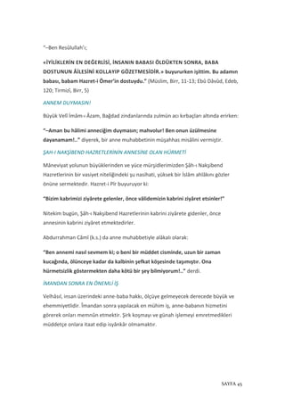 SAYFA 45
“–Ben Resûlullah’ı;
«İYİLİKLERİN EN DEĞERLİSİ, İNSANIN BABASI ÖLDÜKTEN SONRA, BABA
DOSTUNUN ÂİLESİNİ KOLLAYIP GÖZETMESİDİR.» buyururken işittim. Bu adamın
babası, babam Hazret-i Ömer’in dostuydu.” (Müslim, Birr, 11-13; Ebû Dâvûd, Edeb,
120; Tirmizî, Birr, 5)
ANNEM DUYMASIN!
Büyük Velî İmâm-ı Âzam, Bağdad zindanlarında zulmün acı kırbaçları altında erirken:
“–Aman bu hâlimi anneciğim duymasın; mahvolur! Ben onun üzülmesine
dayanamam!..” diyerek, bir anne muhabbetinin müşahhas misâlini vermiştir.
ŞAH-I NAKŞİBEND HAZRETLERİNİN ANNESİNE OLAN HÜRMETİ
Mâneviyat yolunun büyüklerinden ve yüce mürşidlerimizden Şâh-ı Nakşibend
Hazretlerinin bir vasiyet niteliğindeki şu nasihati, yüksek bir İslâm ahlâkını gözler
önüne sermektedir. Hazret-i Pîr buyuruyor ki:
“Bizim kabrimizi ziyârete gelenler, önce vâlidemizin kabrini ziyâret etsinler!”
Nitekim bugün, Şâh-ı Nakşibend Hazretlerinin kabrini ziyârete gidenler, önce
annesinin kabrini ziyâret etmektedirler.
Abdurrahman Câmî (k.s.) da anne muhabbetiyle alâkalı olarak:
“Ben annemi nasıl sevmem ki; o beni bir müddet cisminde, uzun bir zaman
kucağında, ölünceye kadar da kalbinin şefkat köşesinde taşımıştır. Ona
hürmetsizlik göstermekten daha kötü bir şey bilmiyorum!..” derdi.
İMANDAN SONRA EN ÖNEMLİ İŞ
Velhâsıl, insan üzerindeki anne-baba hakkı, ölçüye gelmeyecek derecede büyük ve
ehemmiyetlidir. Îmandan sonra yapılacak en mühim iş, anne-babanın hizmetini
görerek onları memnûn etmektir. Şirk koşmayı ve günah işlemeyi emretmedikleri
müddetçe onlara itaat edip isyânkâr olmamaktır.
 