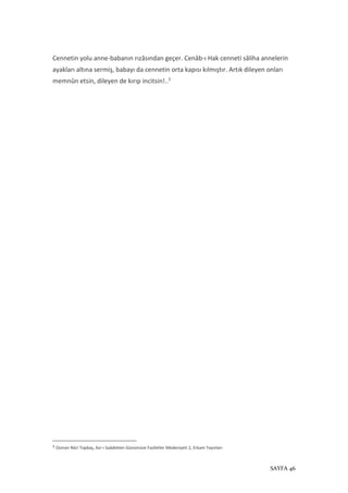 SAYFA 46
Cennetin yolu anne-babanın rızâsından geçer. Cenâb-ı Hak cenneti sâliha annelerin
ayakları altına sermiş, babayı da cennetin orta kapısı kılmıştır. Artık dileyen onları
memnûn etsin, dileyen de kırıp incitsin!..3
3
Osman Nûri Topbaş, Asr-ı Saâdetten Günümüze Faziletler Medeniyeti 2, Erkam Yayınları
 