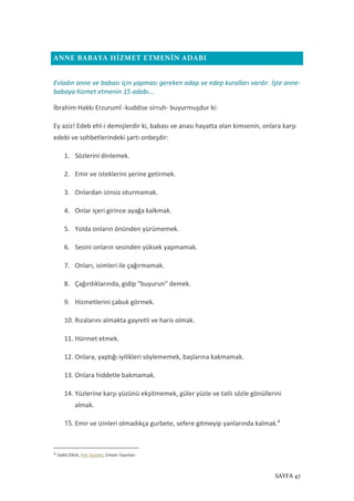 SAYFA 47
ANNE BABAYA HİZMET ETMENİN ADABI
Evladın anne ve babası için yapması gereken adap ve edep kuralları vardır. İşte anne-
babaya hizmet etmenin 15 adabı...
İbrahim Hakkı Erzurumî -kuddise sirruh- buyurmuşdur ki:
Ey aziz! Edeb ehl-i demişlerdir ki, babası ve anası hayatta olan kimsenin, onlara karşı
edebi ve sohbetlerindeki şartı onbeşdir:
1. Sözlerini dinlemek.
2. Emir ve isteklerini yerine getirmek.
3. Onlardan izinsiz oturmamak.
4. Onlar içeri girince ayağa kalkmak.
5. Yolda onların önünden yürümemek.
6. Sesini onların sesinden yüksek yapmamak.
7. Onları, isimleri ile çağırmamak.
8. Çağırdıklarında, gidip "buyurun" demek.
9. Hizmetlerini çabuk görmek.
10. Rızalarını almakta gayretli ve haris olmak.
11. Hürmet etmek.
12. Onlara, yaptığı iyilikleri söylememek, başlarına kakmamak.
13. Onlara hiddetle bakmamak.
14. Yüzlerine karşı yüzünü ekşitmemek, güler yüzle ve tatlı sözle gönüllerini
almak.
15. Emir ve izinleri olmadıkça gurbete, sefere gitmeyip yanlarında kalmak.4
4
Sadık Dânâ, Aile Saadeti, Erkam Yayınları
 