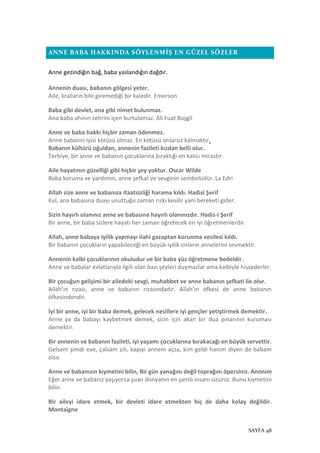 SAYFA 48
ANNE BABA HAKKINDA SÖYLENMİŞ EN GÜZEL SÖZLER
Anne gezindiğin bağ, baba yaslandığın dağdır.
Annenin duası, babanın gölgesi yeter.
Aile, kralların bile giremediği bir kaledir. Emerson
Baba gibi devlet, ana gibi nimet bulunmaz.
Ana baba ahının zehrini içen kurtulamaz. Ali Fuat Başgil
Anne ve baba hakkı hiçbir zaman ödenmez.
Anne babanın iyisi kötüsü olmaz. En kötüsü onlarsız kalmaktır.
Babanın kültürü oğuldan, annenin fazileti kızdan belli olur.
Terbiye, bir anne ve babanın çocuklarına bıraktığı en kalıcı mirastır.
Aile hayatının güzelliği gibi hiçbir şey yoktur. Oscar Wilde
Baba koruma ve yardımın, anne şefkat ve sevginin sembolüdür. La Edri
Allah size anne ve babanıza itaatsizliği harama kıldı. Hadisi Şerif
Kul, ana babasına duayı unuttuğu zaman rızkı kesilir yani bereketi gider.
Sizin hayırlı olanınız anne ve babasına hayırlı olanınızdır. Hadis-i Şerif
Bir anne, bir baba sizlere hayatı her zaman öğretecek en iyi öğretmenlerdir.
Allah, anne babaya iyilik yapmayı ilahi gazaptan korunma vesilesi kıldı.
Bir babanın çocukların yapabileceği en büyük iyilik onların annelerini sevmektir.
Annenin kalbi çocuklarının okuludur ve bir baba yüz öğretmene bedeldir.
Anne ve babalar evlatlarıyla ilgili olan bazı şeyleri duymazlar ama kalbiyle hissederler.
Bir çocuğun gelişimi bir ailedeki sevgi, muhabbet ve anne babanın şefkati ile olur.
Allah’ın rızası, anne ve babanın rızasındadır. Allah’ın öfkesi de anne babanın
öfkesindendir.
İyi bir anne, iyi bir baba demek, gelecek nesillere iyi gençler yetiştirmek demektir.
Anne ya da babayı kaybetmek demek, sizin için akan bir dua pınarının kuruması
demektir.
Bir annenin ve babanın fazileti, iyi yaşamı çocuklarına bırakacağı en büyük servettir.
Gelsem şimdi eve, çalsam zili, kapıyı annem açsa, kim geldi hanım diyen de babam
olsa.
Anne ve babanızın kıymetini bilin, Bir gün yanağını değil toprağını öpersiniz. Anonim
Eğer anne ve babanız yaşıyorsa şuan dünyanın en şanslı insanı sizsiniz. Bunu kıymetini
bilin.
Bir aileyi idare etmek, bir devleti idare etmekten hiç de daha kolay değildir.
Montaigne
 