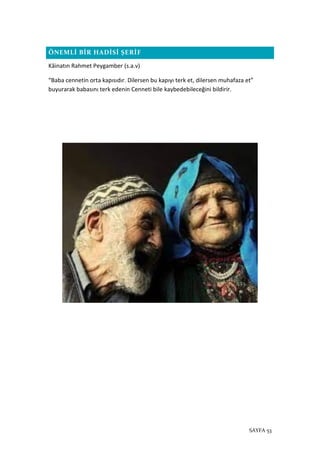 SAYFA 53
ÖNEMLİ BİR HADİSİ ŞERİF
Kâinatın Rahmet Peygamber (s.a.v)
“Baba cennetin orta kapısıdır. Dilersen bu kapıyı terk et, dilersen muhafaza et”
buyurarak babasını terk edenin Cenneti bile kaybedebileceğini bildirir.
 