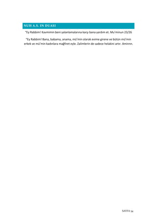 SAYFA 54
NUH A.S. IN DUASI
“Ey Rabbim! Kavmimin beni yalanlamalarına karşı bana yardım et. Mu’minun 23/26
“Ey Rabbim! Bana, babama, anama, mü’min olarak evime girene ve bütün mü’min
erkek ve mü’min kadınlara mağfiret eyle. Zalimlerin de sadece helakini artır. Aminnn.
 