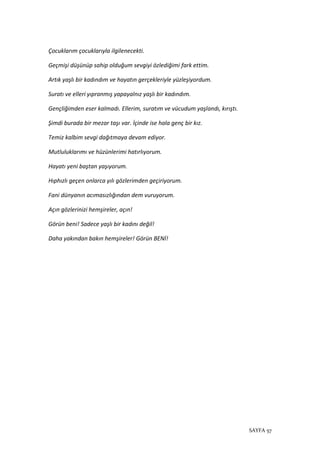 SAYFA 57
Çocuklarım çocuklarıyla ilgilenecekti.
Geçmişi düşünüp sahip olduğum sevgiyi özlediğimi fark ettim.
Artık yaşlı bir kadındım ve hayatın gerçekleriyle yüzleşiyordum.
Suratı ve elleri yıpranmış yapayalnız yaşlı bir kadındım.
Gençliğimden eser kalmadı. Ellerim, suratım ve vücudum yaşlandı, kırıştı.
Şimdi burada bir mezar taşı var. İçinde ise hala genç bir kız.
Temiz kalbim sevgi dağıtmaya devam ediyor.
Mutluluklarımı ve hüzünlerimi hatırlıyorum.
Hayatı yeni baştan yaşıyorum.
Hıphızlı geçen onlarca yılı gözlerimden geçiriyorum.
Fani dünyanın acımasızlığından dem vuruyorum.
Açın gözlerinizi hemşireler, açın!
Görün beni! Sadece yaşlı bir kadını değil!
Daha yakından bakın hemşireler! Görün BENİ!
 