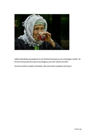 SAYFA 58
Sabah kahvaltıda çay kaşıklarının sesi birbirine karışıyorsa, bu mutluluğun sesidir. Ve
Anneniz karşınızda oturuyorsa oturduğunuz yer tam olarak cennettir.
Cennet annelerin ayakları altındadır. (Bu resim derin sayfadan alınmıştır)
 