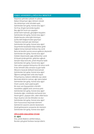 SAYFA 61
YAŞLI ANNEDEN 5 OĞLUNA MEKTUP
Köyümüz şehirden yüksek mi yüksek,
Baban ihtiyarlıyor oğul, bilmem netsek
Söz dinlemiyor artık ahırdaki eşek,
Gelinlerden biri gelip, hizmet etse oğul !
Sizi 9 ay 10 gün karnımda taşıdım
Beş oğul bir kızım için yaşadım
Şimdi halim kalmadı, gençliğimi boşadım
Gelinlerden biri gelip, hizmet etse oğul !
Köyde bacalar eskisi gibi tütmüyor,
Çorba dahi boğazımızdan geçmiyor
Takatimiz kalmadı işler bitmiyor
Gelinlerden biri gelip, hizmet etse oğul!
Geçenlerde kasabadan köye doktor geldi
Sağlam kimse kalmadı herkese ilaç verdi
Bana da kendini yorma ansızın gidersin deyiverdi
Gelinlerden biri gelip, hizmet etse oğul!
Eskiden köyümüzde yağız delikanlılar vardı
Al duvak içinde gelinler, giderken ağlardı
Gençler köyü terk etti, şimdi ihtiyarlar kaldı
Gelinlerden biri gelip, hizmet etse oğul!
Hani yalnız yaşayan komşumuz Ali amca vardı
O da rahmetli oldu cenazesi üç gün kaldı
Mezarını kazacak delikanlı bulunamadı
Gelinlerden biri gelip, hizmet etse oğul!
Öğrenci yokluğundan artık okul kapalı
İhtiyarlayınca, babanın döküldü saçı sakalı
Benimde dizlerim tutmaz, ağır işlere bakalı
Gelinlerden biri gelip, hizmet etse oğul!
İmam usandı, tayin yaptırıp gitti
Bir ezan sesi duyuyorduk o da bitti
Hastalıklar çoğaldı artık canımıza yetti
Gelinlerden biri gelip, hizmet etse oğul!
Analarda ciğer, evlatlarda merhamet olur
Gezen görür, yaşayan ölür, eden elbet bulur
Hayır duamızı alın biz ölmeden ne olur
Gelinlerden biri gelip, hizmet etse oğul!
Sizin huzurunuzu kaçırmak istemem
Gelinlerimi severim asla kin beslemem
Şimdi gelmezseniz cenazeme de istemem
Gelinlerden biri gelip, hizmet etse oğul!
OĞULLARIN ANALARINA CEVABI
(1. oğul)
Ana, şimdi Akdeniz sahillerindeyiz,
Buralar çok güzel herkese tavsiye ederiz.
 