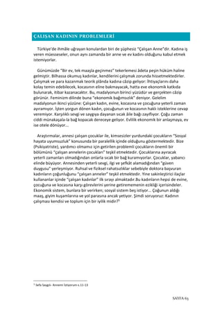 SAYFA 63
ÇALIŞAN KADININ PROBLEMLERİ
Türkiye’de ihmâle uğrayan konulardan biri de şüphesiz “Çalışan Anne”dir. Kadına iş
veren müesseseler, onun aynı zamanda bir anne ve ev kadını olduğunu kabul etmek
istemiyorlar.
Günümüzde “Bir ev, tek maaşla geçinmez” tekerlemesi âdeta peşin hüküm haline
gelmiştir. Bilhassa okumuş kadınlar, kendilerini çalışmak zorunda hissetmektedirler.
Çalışmak ve para kazanmak teorik plânda kadına câzip geliyor: İhtiyaçlarını daha
kolay temin edebilecek, kocasının eline bakmayacak, hatta eve ekonomik katkıda
bulunarak, itibar kazanacaktır. Bu, madalyonun birinci yüzüdür ve gerçekten câzip
görünür. Feminizm dilinde buna “ekonomik bağımsızlık” deniyor. Gelelim
madalyonun ikinci yüzüne: Çalışan kadın, evine, kocasına ve çocuğuna yeterli zaman
ayıramıyor. İşten yorgun dönen kadın, çocuğunun ve kocasının haklı isteklerine cevap
veremiyor. Karşılıklı sevgi ve saygıya dayanan sıcak âile bağı zayıflıyor. Çoğu zaman
ciddi münakaşala-la bağ kopacak dereceye geliyor. Evlilik ekonomik bir anlaşmaya, ev
ise otele dönüyor...
Araştırmalar, annesi çalışan çocuklar ile, kimsesizler yurdundaki çocukların “Sosyal
hayata uyumsuzluk” konusunda bir paralellik içinde olduğunu göstermektedir. Bize
(Psikiyatriste), yardımcı olmamız için getirilen problemli çocukların önemli bir
bölümünü “çalışan annelerin çocukları” teşkil etmektedir. Çocuklarına ayıracak
yeterli zamanları olmadığından onlarla sıcak bir bağ kuramıyorlar. Çocuklar, yabancı
elinde büyüyor. Annesinden yeterli sevgi, ilgi ve şefkât alamadığından “güven
duygusu” yerleşmiyor. Ruhsal ve fiziksel rahatsızlıklar sebebiyle doktora başvuran
kadınların çoğunluğunu “çalışan anneler” teşkil etmektedir. Yine sakinleştirici ilaçlar
kullananlar içinde “çalışan kadınlar” ilk sırayı almaktadır.Bu kadınların hepsi de evine,
çocuğuna ve kocasına karşı görevlerini yerine getirememenin ezikliği içerisindeler.
Ekonomik sistem, bunlara bir verirken; sosyal sistem beş istiyor... Çoğunun aldığı
maaş, giyim kuşamlarına ve yol parasına ancak yetiyor. Şimdi soruyoruz: Kadının
çalışması kendisi ve toplum için bir iyilik midir?5
5
Sefa Saygılı- Annemi İstiyorum-s.11-13
 