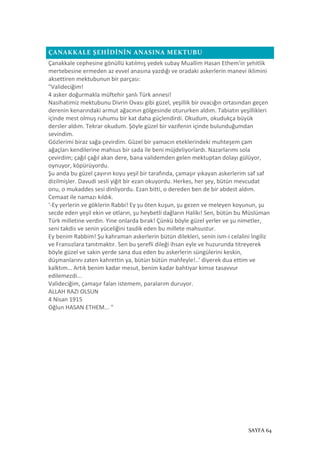 SAYFA 64
ÇANAKKALE ŞEHİDİNİN ANASINA MEKTUBU
Çanakkale cephesine gönüllü katılmış yedek subay Muallim Hasan Ethem'in şehitlik
mertebesine ermeden az evvel anasına yazdığı ve oradaki askerlerin manevi iklimini
aksettiren mektubunun bir parçası:
"Valideciğim!
4 asker doğurmakla müftehir şanlı Türk annesi!
Nasihatimiz mektubunu Divrin Ovası gibi güzel, yeşillik bir ovacığın ortasından geçen
derenin kenarındaki armut ağacının gölgesinde otururken aldım. Tabiatın yeşillikleri
içinde mest olmuş ruhumu bir kat daha güçlendirdi. Okudum, okudukça büyük
dersler aldım. Tekrar okudum. Şöyle güzel bir vazifenin içinde bulunduğumdan
sevindim.
Gözlerimi biraz sağa çevirdim. Güzel bir yamacın eteklerindeki muhteşem çam
ağaçları kendilerine mahsus bir sada ile beni müjdeliyorlardı. Nazarlarımı sola
çevirdim; çağıl çağıl akan dere, bana validemden gelen mektuptan dolayı gülüyor,
oynuyor, köpürüyordu.
Şu anda bu güzel çayırın koyu yeşil bir tarafında, çamaşır yıkayan askerlerim saf saf
dizilmişler. Davudi sesli yiğit bir ezan okuyordu. Herkes, her şey, bütün mevcudat
onu, o mukaddes sesi dinliyordu. Ezan bitti, o dereden ben de bir abdest aldım.
Cemaat ile namazı kıldık.
'-Ey yerlerin ve göklerin Rabbi! Ey şu öten kuşun, şu gezen ve meleyen koyunun, şu
secde eden yeşil ekin ve otların, şu heybetli dağların Halikı! Sen, bütün bu Müslüman
Türk milletine verdin. Yine onlarda bırak! Çünkü böyle güzel yerler ve şu nimetler,
seni takdis ve senin yüceliğini tasdik eden bu millete mahsustur.
Ey benim Rabbim! Şu kahraman askerlerin bütün dilekleri, senin ism-i celalini İngiliz
ve Fransızlara tanıtmaktır. Sen bu şerefli dileği ihsan eyle ve huzurunda titreyerek
böyle güzel ve sakin yerde sana dua eden bu askerlerin süngülerini keskin,
düşmanlarını zaten kahrettin ya, bütün bütün mahfeyle!..' diyerek dua ettim ve
kalktım… Artık benim kadar mesut, benim kadar bahtiyar kimse tasavvur
edilemezdi...
Valideciğim, çamaşır falan istemem, paralarım duruyor.
ALLAH RAZI OLSUN
4 Nisan 1915
Oğlun HASAN ETHEM... "
 