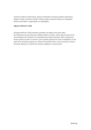 SAYFA 66
Cümleniz hakkınızı helâl ediniz. Benim tarafımdan cümlenize hakkım helâl okun,
elveda. Elveda, cümlenizi Cenâb-ı Hakk'a tevdî ve emanet ediyorum. Ebediyyen
Allah'a ısmarladım, sevgili peder ve valideciğim.
Oğlunuz Mehmet Tevfik
(Yüzbaşı Mehmet Tevfik mektubu yazdıktan iki hafta sonra şehit oldu.)
Bu mektupları buraya almamın sebebi evlatlarını yitiren, vatan uğruna şehit veren
anne babalara bir tesellidir. Bu memleket bize bedava kalmadı. Şanlı ecdadımızın
kanları pahasına kaldı. O zaman o şanlı ecdadın ebeveynine olan muhabbetini siz de
yaşlı anne ve babanıza gösterin. Gösterin ki şehitlerimizin ruhu incinmesin. Onların
torunları atalarının ne denli asil insanlar olduklarını unutmasınlar.
 