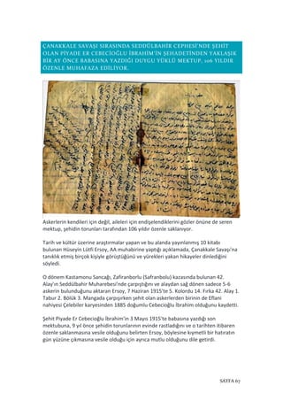 SAYFA 67
ÇANAKKALE SAVAŞI SIRASINDA SEDDÜLBAHİR CEPHESİ'NDE ŞEHİT
OLAN PİYADE ER CEBECİOĞLU İBRAHİM'İN ŞEHADETİNDEN YAKLAŞIK
BİR AY ÖNCE BABASINA YAZDIĞI DUYGU YÜKLÜ MEKTUP, 106 YILDIR
ÖZENLE MUHAFAZA EDİLİYOR.
Askerlerin kendileri için değil, aileleri için endişelendiklerini gözler önüne de seren
mektup, şehidin torunları tarafından 106 yıldır özenle saklanıyor.
Tarih ve kültür üzerine araştırmalar yapan ve bu alanda yayınlanmış 10 kitabı
bulunan Hüseyin Lütfi Ersoy, AA muhabirine yaptığı açıklamada, Çanakkale Savaşı'na
tanıklık etmiş birçok kişiyle görüştüğünü ve yürekleri yakan hikayeler dinlediğini
söyledi.
O dönem Kastamonu Sancağı, Zafiranborlu (Safranbolu) kazasında bulunan 42.
Alay'ın Seddülbahir Muharebesi'nde çarpıştığını ve alaydan sağ dönen sadece 5-6
askerin bulunduğunu aktaran Ersoy, 7 Haziran 1915'te 5. Kolordu 14. Fırka 42. Alay 1.
Tabur 2. Bölük 3. Mangada çarpışırken şehit olan askerlerden birinin de Eflani
nahiyesi Çelebiler karyesinden 1885 doğumlu Cebecioğlu İbrahim olduğunu kaydetti.
Şehit Piyade Er Cebecioğlu İbrahim'in 3 Mayıs 1915'te babasına yazdığı son
mektubuna, 9 yıl önce şehidin torunlarının evinde rastladığını ve o tarihten itibaren
özenle saklanmasına vesile olduğunu belirten Ersoy, böylesine kıymetli bir hatıratın
gün yüzüne çıkmasına vesile olduğu için ayrıca mutlu olduğunu dile getirdi.
 