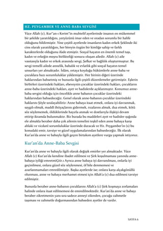 SAYFA 6
HZ. PEYGAMBER VE ANNE-BABA SEVGİSİ
Yüce Allah (c), Kur‟an-ı Kerim‟in muhtelif ayetlerinde insanın en mükemmel
bir şekilde yaratıldığını, yeryüzünü imar eden ve oradan sorumlu bir halife
olduğunu bildirmiştir. Yine çeşitli ayetlerde insanların kadın-erkek Şeklinde iki
cins olarak yaratıldığını, her bireyin özgün bir kimliğe sahip ve farklı
karakterlerde olduğunu ifade etmiştir. Sosyal hayatın en önemli temel taşı,
kadın ve erkeğin meşru birlikteliği sonucu oluşan ailedir. Allah (c) aile
vasıtasıyla kadın ve erkek arasında sevgi, Şefkat ve bağlılık oluşturmuştur. Bu
sevgi temelli ailede annelik, babalık ve evlatlık gibi sosyal hayatın temel
unsurları yer almaktadır. İslâm, ortaya koyduğu hükümlerle anne-baba ve
çocuklara bazı sorumluluklar yüklemiştir. Her birinin diğeri üzerinde
haklarından bahsetmiş ve bununla ilgili çeşitli düzenlemeler getirmiştir. Eşlerin
birbirleri üzerindeki hakları, ebeveynin çocuklar üzerindeki hakları, çocukların
anne-baba üzerindeki hakları, ayet ve hadislerde açıklanmıştır. Konumuz anne-
baba sevgisi olduğu için öncelikle anne babanın çocuklar üzerindeki
haklarından bahsedeceğiz. Genel olarak anne-babanın çocuklar üzerindeki
haklarını Şöyle sıralayabiliriz: Anne babaya itaat etmek, onlara iyi davranmak,
saygılı olmak, maddî ihtiyaçlarını gidermek, rızalarını almak, dua etmek, kötü
söz söylememek, öldüklerinde hayırla anmak ve dostlarıyla ilişkiyi devam
ettirip ikramda bulunmaktır. Biz burada bu maddeleri ayet ve hadisler ışığında
ele almakla beraber daha çok ailenin temelini teşkil eden anne babaya karşı
ahlaki ve vicdanî sorumluluklar üzerinde duracak ve Hz. Peygamber’in (s) bu
konudaki emir, tavsiye ve güzel uygulamalarından bahsedeceğiz. İlk olarak
Kur’an’da anne ve babayla ilgili geçen birtakım ayetlere vurgu yapmak istiyoruz.
Kur’an’da Anne-Baba Sevgisi
Kur’an’da anne ve babayla ilgili olarak değişik emirler yer almaktadır. Yüce
Allah (c) Kur’an’da kendine ibadet edilmesi ve Şirk koşulmaması yanında anne-
babaya iyiliği emretmiĢtir.1 Ayrıca anne babaya iyi davranılması, onlarla iyi
geçinilmesi, onlara güzel söz söylenmesi, öf bile denmemesi ve
azarlanmamaları emredilmiştir. Başka ayetlerde ise; onlara karşı alçakgönüllü
olunması, anne ve babaya merhamet etmesi için Allah’a (c) dua edilmesi tavsiye
edilmiştir.
Bununla beraber anne-babanın çocuklarını Allah’a (c) Şirk koşmaya zorlamaları
halinde onlara itaat edilmemesi de emredilmektedir. Kur’an’da anne ve babayı
beraber zikretmenin yanı sıra sadece anneyi zikreden, çocuğu zahmetle
taşıması ve zahmetle doğurmasından bahseden ayetler de vardır.
 