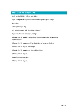 SAYFA 70
BABA EVİ DİYE BİR ŞEY VAR
Ayrılırken üzüldüğün, gidince sevindiğin,
Başın sıkıştığında da kapılarının ardına kadar açık olduğunu bildiğin…
İkinci evin,
Arkanı yaslandığın dağ,
Hep dumanı tütsün, ışığı sönmesin istediğin…
Başımdan eksik olmasın diye dua ettiğin…
Baba evi diye bir şey var. Çocukluğunu, gençliğini yaşadığın, uzak olmaya
dayanamadığın…
Baba evi diye bir şey var, ayrılırken kalbinden bir parça bıraktığın…
Baba evi diye bir şey var, arzuladığın…
Baba evi diye bir şey var, hep dönmek istediğin…
Baba evi diye bir şey var….
Bacası hep tütsün dediğin…
Baba evi diye bir şey var…
 