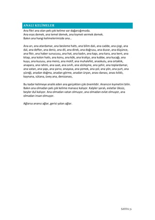 SAYFA 71
ANALI KELİMELER
Ana fikri ana olan pek çok kelime var dağarcığımızda.
Ana esas demek, ana temel demek, ana kıymet vermek demek.
Bakın ana hangi kelimelerimizde ana…
Ana arı, ana atardamar, ana besleme hattı, ana bilim dalı, ana cadde, ana çizgi, ana
dal, ana defter, ana deniz, ana dil, ana direk, ana doğrusu, ana duvar, ana düşünce,
ana fikir, ana haber sunucusu, ana hat, ana kadın, ana kapı, ana kara, ana kent, ana
kitap, ana kolon hattı, ana konu, ana kök, ana kraliçe, ana kubbe, ana kucağı, ana
kuyu, ana kuzusu, ana menü, ana motif, ana muhalefet, anaokulu, ana ortaklık,
anapara, ana rahmi, ana saat, ana sınıfı, ana sözleşme, ana şehir, ana toplardamar,
ana vatan, ana yapı, ana yarısı, anayasa, ana yemek, ana yol, ana yön, ana yurt, ana
yüreği, anadan doğma, anadan görme, anadan üryan, anası danası, anası kılıklı,
kaynana, sütana, üvey ana, denizanası,
Bu kadar kelimeye analık eden ana gerçekten çok önemlidir. Ananızın kıymetini bilin.
Bakın ana olmadan pek çok kelime manasız kalıyor. Kalpler yaralı, evlatlar öksüz,
beyler dul kalıyor. Ana olmadan vatan olmuyor, ana olmadan evlat olmuyor, ana
olmadan insan olmuyor.
Ağlarsa ananız ağlar, gerisi yalan ağlar.
 