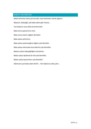 SAYFA 72
BABALI KELİMELER
Babalı kelimeler daha çok oturaklı, esaslı kelimeler olarak algılanır.
Babacan, babayiğit, Çok baba adam gibi mesela…
Yani babanız varsa daha önemlisinizdir.
Baba olunca güvenciniz artar.
Baba varsa arkanız sağlam demektir.
Baba yoksa yetimsiniz,
Baba yoksa yaslanacağınız dağınız yok demektir.
Baba yoksa arkanızdan dua edeniniz yok demektir.
Babanız yoksa babayiğitliğiniz de kalmaz.
Baban yoksa öpülecek bir elin yok demektir,
Baban yoksa bayramların yok demektir.
Adamsanız çok baba adam derler… Yani babanıza sahip çıkın…
 