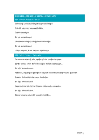 SAYFA 73
BİR KIZI…BİR OĞLU OLMALI İNSANIN
BİR KIZI OLMALI İNSANIN,
Demlediği çayı süzülerek getirdiğini seyrettiğin
Pişirdiği kahvenin tadına gizlediğin,
Özenle bezediğin
Bir kızı olmalı insanın
Canıyla canlandığın, varlığıyla anlamlandığın
Bir kızı olmalı insanın
Dünya bir yana, kızım bir yana diyebildiğin…
BİR OĞLU OLMALI İNSANIN
Canını emanet ettiği, elin, ayağın gözün, kulağın her şeyin…
Zor bir anında sırtını dayayabileceğin, destek alabileceğin…
Bir oğlu olmalı insanın…
Pazardan, alışverişten geldiğinde koşarak ellerindekileri alıp yüzünü güldüren
Sokakta delikanlılığından onur duyduğun,
Bir oğlu olmalı insanın
Yaşlandığında bile, birine ihtiyacın olduğunda, çıka gelen,
Bir oğlu olmalı insanın…
Dünya bir yana oğlum bir yana diyebildiğin…
 