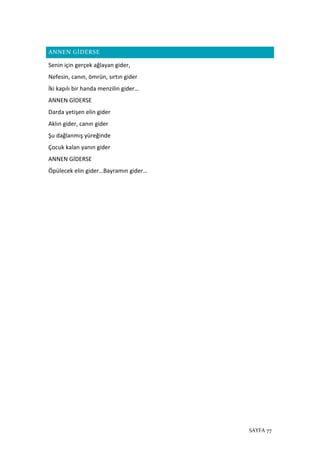 SAYFA 77
ANNEN GİDERSE
Senin için gerçek ağlayan gider,
Nefesin, canın, ömrün, sırtın gider
İki kapılı bir handa menzilin gider…
ANNEN GİDERSE
Darda yetişen elin gider
Aklın gider, canın gider
Şu dağlanmış yüreğinde
Çocuk kalan yanın gider
ANNEN GİDERSE
Öpülecek elin gider…Bayramın gider…
 