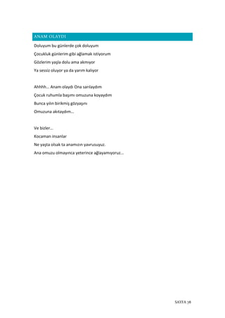 SAYFA 78
ANAM OLAYDI
Doluyum bu günlerde çok doluyum
Çocukluk günlerim gibi ağlamak istiyorum
Gözlerim yaşla dolu ama akmıyor
Ya sessiz oluyor ya da yarım kalıyor
Ahhhh… Anam olaydı Ona sarılaydım
Çocuk ruhumla başımı omuzuna koyaydım
Bunca yılın birikmiş gözyaşını
Omuzuna akıtaydım…
Ve bizler…
Kocaman insanlar
Ne yaşta olsak ta anamızın yavrusuyuz.
Ana omuzu olmayınca yeterince ağlayamıyoruz…
 