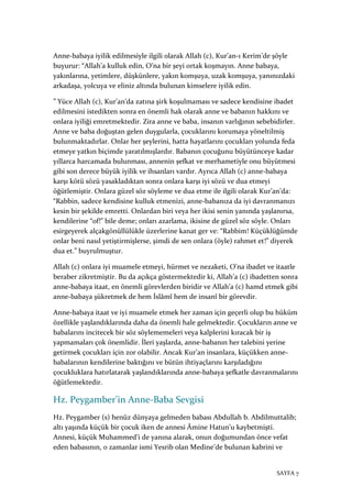 SAYFA 7
Anne-babaya iyilik edilmesiyle ilgili olarak Allah (c), Kur’an-ı Kerim’de şöyle
buyurur: “Allah’a kulluk edin, O’na bir şeyi ortak koşmayın. Anne babaya,
yakınlarına, yetimlere, düşkünlere, yakın komşuya, uzak komşuya, yanınızdaki
arkadaşa, yolcuya ve eliniz altında bulunan kimselere iyilik edin.
” Yüce Allah (c), Kur’an’da zatına şirk koşulmaması ve sadece kendisine ibadet
edilmesini istedikten sonra en önemli hak olarak anne ve babanın hakkını ve
onlara iyiliği emretmektedir. Zira anne ve baba, insanın varlığının sebebidirler.
Anne ve baba doğuştan gelen duygularla, çocuklarını korumaya yöneltilmiş
bulunmaktadırlar. Onlar her şeylerini, hatta hayatlarını çocukları yolunda feda
etmeye yatkın biçimde yaratılmışlardır. Babanın çocuğunu büyütünceye kadar
yıllarca harcamada bulunması, annenin şefkat ve merhametiyle onu büyütmesi
gibi son derece büyük iyilik ve ihsanları vardır. Ayrıca Allah (c) anne-babaya
karşı kötü sözü yasakladıktan sonra onlara karşı iyi sözü ve dua etmeyi
öğütlemiştir. Onlara güzel söz söyleme ve dua etme ile ilgili olarak Kur’an’da:
“Rabbin, sadece kendisine kulluk etmenizi, anne-babanıza da iyi davranmanızı
kesin bir şekilde emretti. Onlardan biri veya her ikisi senin yanında yaşlanırsa,
kendilerine “of!” bile deme; onları azarlama, ikisine de güzel söz söyle. Onları
esirgeyerek alçakgönüllülükle üzerlerine kanat ger ve: “Rabbim! Küçüklüğümde
onlar beni nasıl yetiştirmişlerse, şimdi de sen onlara (öyle) rahmet et!” diyerek
dua et.” buyrulmuştur.
Allah (c) onlara iyi muamele etmeyi, hürmet ve nezaketi, O’na ibadet ve itaatle
beraber zikretmiştir. Bu da açıkça göstermektedir ki, Allah’a (c) ibadetten sonra
anne-babaya itaat, en önemli görevlerden biridir ve Allah’a (c) hamd etmek gibi
anne-babaya şükretmek de hem İslâmî hem de insanî bir görevdir.
Anne-babaya itaat ve iyi muamele etmek her zaman için geçerli olup bu hüküm
özellikle yaşlandıklarında daha da önemli hale gelmektedir. Çocukların anne ve
babalarını incitecek bir söz söylememeleri veya kalplerini kıracak bir iş
yapmamaları çok önemlidir. İleri yaşlarda, anne-babanın her talebini yerine
getirmek çocukları için zor olabilir. Ancak Kur’an insanlara, küçükken anne-
babalarının kendilerine baktığını ve bütün ihtiyaçlarını karşıladığını
çocukluklara hatırlatarak yaşlandıklarında anne-babaya şefkatle davranmalarını
öğütlemektedir.
Hz. Peygamber’in Anne-Baba Sevgisi
Hz. Peygamber (s) henüz dünyaya gelmeden babası Abdullah b. Abdilmuttalib;
altı yaşında küçük bir çocuk iken de annesi Âmine Hatun’u kaybetmişti.
Annesi, küçük Muhammed’i de yanına alarak, onun doğumundan önce vefat
eden babasının, o zamanlar ismi Yesrib olan Medine’de bulunan kabrini ve
 