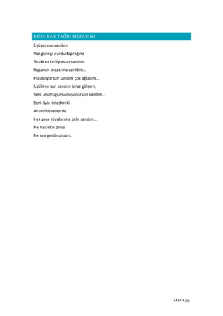 SAYFA 79
KIŞIN KAR YAĞDI MEZARINA
Üşüyorsun sandım
Yaz güneşi v urdu toprağına
Sıcaktan terliyorsun sandım.
Kapanım mezarına sarıldım…
Hissediyorsun sandım çok ağladım…
Üzülüyorsun sandım biraz gülsem,
Seni unuttuğumu düşünürsün sandım…
Seni öyle özledim ki
Anam hisseder de
Her gece rüyalarıma gelir sandım…
Ne hasretin dindi
Ne sen geldin anam…
 