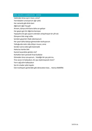 SAYFA 81
BİR ARAPÇA ŞARKIDAN- ANNE
Vaktinden biraz ayırır mısın, anne?
Yanındayken unutuyorum ağır yükü
Her zamanki gibi dinle beni
Ağlarsam eğer hoş gör
Annem, dünya artık bana daha zor geliyor
Her geçen gün bir diğerine benziyor
Yapayalnız bir göz yaşının ardından anlaşılmayan bir çift söz
Dünyanın bile rengi soldu
İçimden geçenleri ifade edemiyorum
Her şeyin daha kötüye gitmesinden korkuyorum
Yokluğunda neler oldu biliyor musun, anne
Senden sonra eskisi gibi kalamadık
Hatta bu hainler bile
Kıymet kazandılar gördün mü?
Korkaklar beni yenecek fırsat buldular
Gitmeden önce soruyorum… İstediğin bir şey yok mu
Yine sessiz mi kalacaksın, bir şey söylemeyecek misin?
Yarın sağ salim kalkacaksın
Sen ki o kadar yükü taşıdın
Eski muhteşem günlerdeki gibi döneceksin bize… Hamza NAMİRA
 