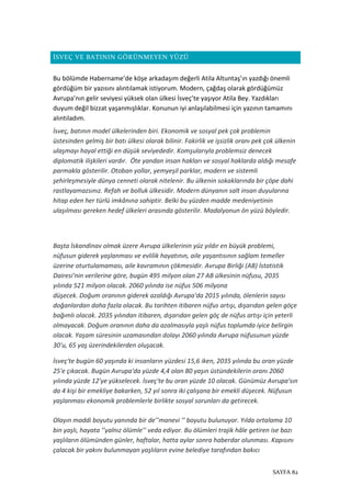 SAYFA 82
İSVEÇ VE BATININ GÖRÜNMEYEN YÜZÜ
Bu bölümde Habername’de köşe arkadaşım değerli Atila Altuntaş’ın yazdığı önemli
gördüğüm bir yazısını alıntılamak istiyorum. Modern, çağdaş olarak gördüğümüz
Avrupa’nın gelir seviyesi yüksek olan ülkesi İsveç’te yaşıyor Atila Bey. Yazdıkları
duyum değil bizzat yaşanmışlıklar. Konunun iyi anlaşılabilmesi için yazının tamamını
alıntıladım.
İsveç, batının model ülkelerinden biri. Ekonomik ve sosyal pek çok problemin
üstesinden gelmiş bir batı ülkesi olarak bilinir. Fakirlik ve işsizlik oranı pek çok ülkenin
ulaşmayı hayal ettiği en düşük seviyededir. Komşularıyla problemsiz denecek
diplomatik ilişkileri vardır. Öte yandan insan hakları ve sosyal haklarda aldığı mesafe
parmakla gösterilir. Otoban yollar, yemyeşil parklar, modern ve sistemli
şehirleşmesiyle dünya cenneti olarak nitelenir. Bu ülkenin sokaklarında bir çöpe dahi
rastlayamazsınız. Refah ve bolluk ülkesidir. Modern dünyanın salt insan duyularına
hitap eden her türlü imkânına sahiptir. Belki bu yüzden madde medeniyetinin
ulaşılması gereken hedef ülkeleri arasında gösterilir. Madalyonun ön yüzü böyledir.
Başta İskandinav olmak üzere Avrupa ülkelerinin yüz yıldır en büyük problemi,
nüfusun giderek yaşlanması ve evlilik hayatının, aile yaşantısının sağlam temeller
üzerine oturtulamaması, aile kavramının çökmesidir. Avrupa Birliği (AB) İstatistik
Dairesi'nin verilerine göre, bugün 495 milyon olan 27 AB ülkesinin nüfusu, 2035
yılında 521 milyon olacak. 2060 yılında ise nüfus 506 milyona
düşecek. Doğum oranının giderek azaldığı Avrupa'da 2015 yılında, ölenlerin sayısı
doğanlardan daha fazla olacak. Bu tarihten itibaren nüfus artışı, dışarıdan gelen göçe
bağımlı olacak. 2035 yılından itibaren, dışarıdan gelen göç de nüfus artışı için yeterli
olmayacak. Doğum oranının daha da azalmasıyla yaşlı nüfus toplumda iyice belirgin
olacak. Yaşam süresinin uzamasından dolayı 2060 yılında Avrupa nüfusunun yüzde
30'u, 65 yaş üzerindekilerden oluşacak.
İsveç'te bugün 60 yaşında ki insanların yüzdesi 15,6 iken, 2035 yılında bu oran yüzde
25'e çıkacak. Bugün Avrupa'da yüzde 4,4 olan 80 yaşın üstündekilerin oranı 2060
yılında yüzde 12'ye yükselecek. İsveç'te bu oran yüzde 10 olacak. Günümüz Avrupa'sın
da 4 kişi bir emekliye bakarken, 52 yıl sonra iki çalışana bir emekli düşecek. Nüfusun
yaşlanması ekonomik problemlerle birlikte sosyal sorunları da getirecek.
Olayın maddi boyutu yanında bir de’’manevi ’’ boyutu bulunuyor. Yılda ortalama 10
bin yaşlı, hayata ’’yalnız ölümle’’ veda ediyor. Bu ölümleri trajik hâle getiren ise bazı
yaşlıların ölümünden günler, haftalar, hatta aylar sonra haberdar olunması. Kapısını
çalacak bir yakını bulunmayan yaşlıların evine belediye tarafından bakıcı
 
