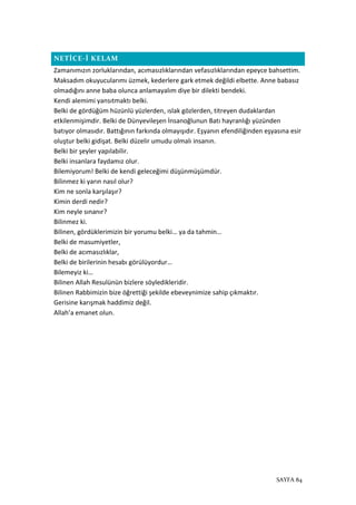 SAYFA 84
NETİCE-İ KELAM
Zamanımızın zorluklarından, acımasızlıklarından vefasızlıklarından epeyce bahsettim.
Maksadım okuyucularımı üzmek, kederlere gark etmek değildi elbette. Anne babasız
olmadığını anne baba olunca anlamayalım diye bir dilekti bendeki.
Kendi alemimi yansıtmaktı belki.
Belki de gördüğüm hüzünlü yüzlerden, ıslak gözlerden, titreyen dudaklardan
etkilenmişimdir. Belki de Dünyevileşen İnsanoğlunun Batı hayranlığı yüzünden
batıyor olmasıdır. Battığının farkında olmayışıdır. Eşyanın efendiliğinden eşyasına esir
oluştur belki gidişat. Belki düzelir umudu olmalı insanın.
Belki bir şeyler yapılabilir.
Belki insanlara faydamız olur.
Bilemiyorum! Belki de kendi geleceğimi düşünmüşümdür.
Bilinmez ki yarın nasıl olur?
Kim ne sonla karşılaşır?
Kimin derdi nedir?
Kim neyle sınanır?
Bilinmez ki.
Bilinen, gördüklerimizin bir yorumu belki… ya da tahmin…
Belki de masumiyetler,
Belki de acımasızlıklar,
Belki de birilerinin hesabı görülüyordur…
Bilemeyiz ki…
Bilinen Allah Resulünün bizlere söyledikleridir.
Bilinen Rabbimizin bize öğrettiği şekilde ebeveynimize sahip çıkmaktır.
Gerisine karışmak haddimiz değil.
Allah’a emanet olun.
 