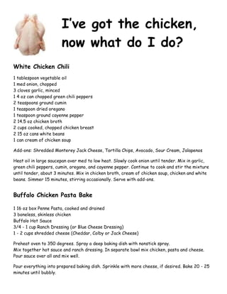 I’ve got the chicken,
now what do I do?
White Chicken Chili
1 tablespoon vegetable oil
1 med onion, chopped
3 cloves garlic, minced
1 4 oz can chopped green chili peppers
2 teaspoons ground cumin
1 teaspoon dried oregano
1 teaspoon ground cayenne pepper
2 14.5 oz chicken broth
2 cups cooked, chopped chicken breast
2 15 oz cans white beans
1 can cream of chicken soup
Add-ons: Shredded Monterey Jack Cheese, Tortilla Chips, Avocado, Sour Cream, Jalapenos
Heat oil in large saucepan over med to low heat. Slowly cook onion until tender. Mix in garlic,
green chili peppers, cumin, oregano, and cayenne pepper. Continue to cook and stir the mixture
until tender, about 3 minutes. Mix in chicken broth, cream of chicken soup, chicken and white
beans. Simmer 15 minutes, stirring occasionally. Serve with add-ons.
Buffalo Chicken Pasta Bake
1 16 oz box Penne Pasta, cooked and drained
3 boneless, skinless chicken
Buffalo Hot Sauce
3/4 - 1 cup Ranch Dressing (or Blue Cheese Dressing)
1 - 2 cups shredded cheese (Cheddar, Colby or Jack Cheese)
Preheat oven to 350 degrees. Spray a deep baking dish with nonstick spray.
Mix together hot sauce and ranch dressing. In separate bowl mix chicken, pasta and cheese.
Pour sauce over all and mix well.
Pour everything into prepared baking dish. Sprinkle with more cheese, if desired. Bake 20 - 25
minutes until bubbly.
 