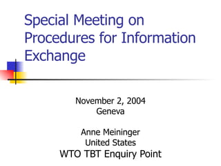 Special Meeting on
Procedures for Information
Exchange

        November 2, 2004
            Geneva

         Anne Meininger
          United States
     WTO TBT Enquiry Point
 