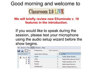 Good morning and welcome to  .. If you would like to speak during the session, please test your microphone using the audio setup wizard before the show begins.  We will briefly review new Elluminate v. 10 features in the introduction. 