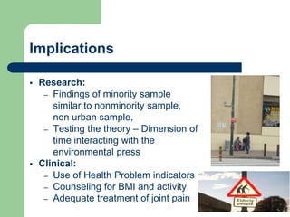 Implications

   Research:
     – Findings of minority sample
       similar to nonminority sample,
       non urban sample,
     – Testing the theory – Dimension of
       time interacting with the
       environmental press
   Clinical:
     – Use of Health Problem indicators
     – Counseling for BMI and activity
     – Adequate treatment of joint pain
 
