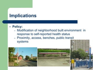 Implications

   Policy:
     – Modification of neighborhood built environment in
       response to self-reported health status
     – Proximity, access, benches, public transit
       systems
 