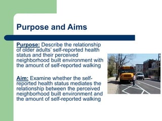 Purpose and Aims

Purpose: Describe the relationship
of older adults’ self-reported health
status and their perceived
neighborhood built environment with
the amount of self-reported walking

Aim: Examine whether the self-
reported health status mediates the
relationship between the perceived
neighborhood built environment and
the amount of self-reported walking
 