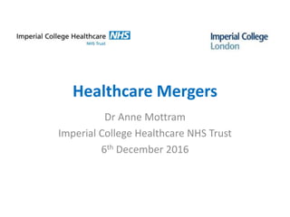 Healthcare Mergers
Dr Anne Mottram
Imperial College Healthcare NHS Trust
6th December 2016
 