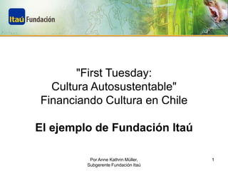 "First Tuesday:
  Cultura Autosustentable"
Financiando Cultura en Chile

El ejemplo de Fundación Itaú

          Por Anne Kathrin Müller,   1
         Subgerente Fundación Itaú
 