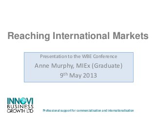Reaching International Markets
Professional support for commercialisation and internationalisation
Presentation to the WBE Conference
Anne Murphy, MIEx (Graduate)
9th May 2013
 