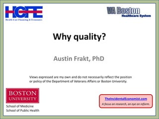 Why quality?
Austin Frakt, PhD
TheIncidentalEconomist.com
A focus on research, an eye on reform.
School of Medicine
School of Public Health
Views expressed are my own and do not necessarily reflect the position
or policy of the Department of Veterans Affairs or Boston University.
 