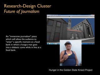 Research-Design Cluster
Future of Journalism




An "immersive journalism" piece
which will allow the audience to
"enter" a speciﬁc moment at a food
bank in which a hungry man goes
into a diabetic coma while in line at a
food bank.




                                          Hunger in the Golden State Kinect Project
 