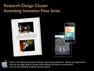 Research-Design Cluster
Annenberg Innovation Press Series




   What is the relationship between eBooks and printed publications?  eBooks and applications?
   How do we design dynamic content within eBooks, the book as conversation?
   How do the publishing standards need to expand?
 