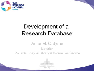 Development of a
Research Database
Anne M. O’Byrne
Librarian
Rotunda Hospital Library & Information Service
 