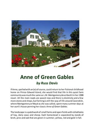 Anne of Green Gables
by Russ Davis
If Anne,spelledwithan(e) of course,could return to her fictional childhood
home on Prince Edward Island, she would find that life in this quiet farm
communitywasmuchthe same as L.M. Montgomerydescribeditin her 1908
novel. All the main roads are paved now and there is electricity and a few
more storesand shops,butfarmingisstill the way of life around Cavendish,
where MontgomeryorMaud as she was called, spent many summer days at
her aunt’s house penning her classic Anne of Green Gables.
The landscape isa patchworkof small farmsand openfieldswithrolledbales
of hay, dairy cows and sheep. Each homestead is separated by stands of
birch, pine and oak that are green in summer, yellow, red and gold in fall.
 