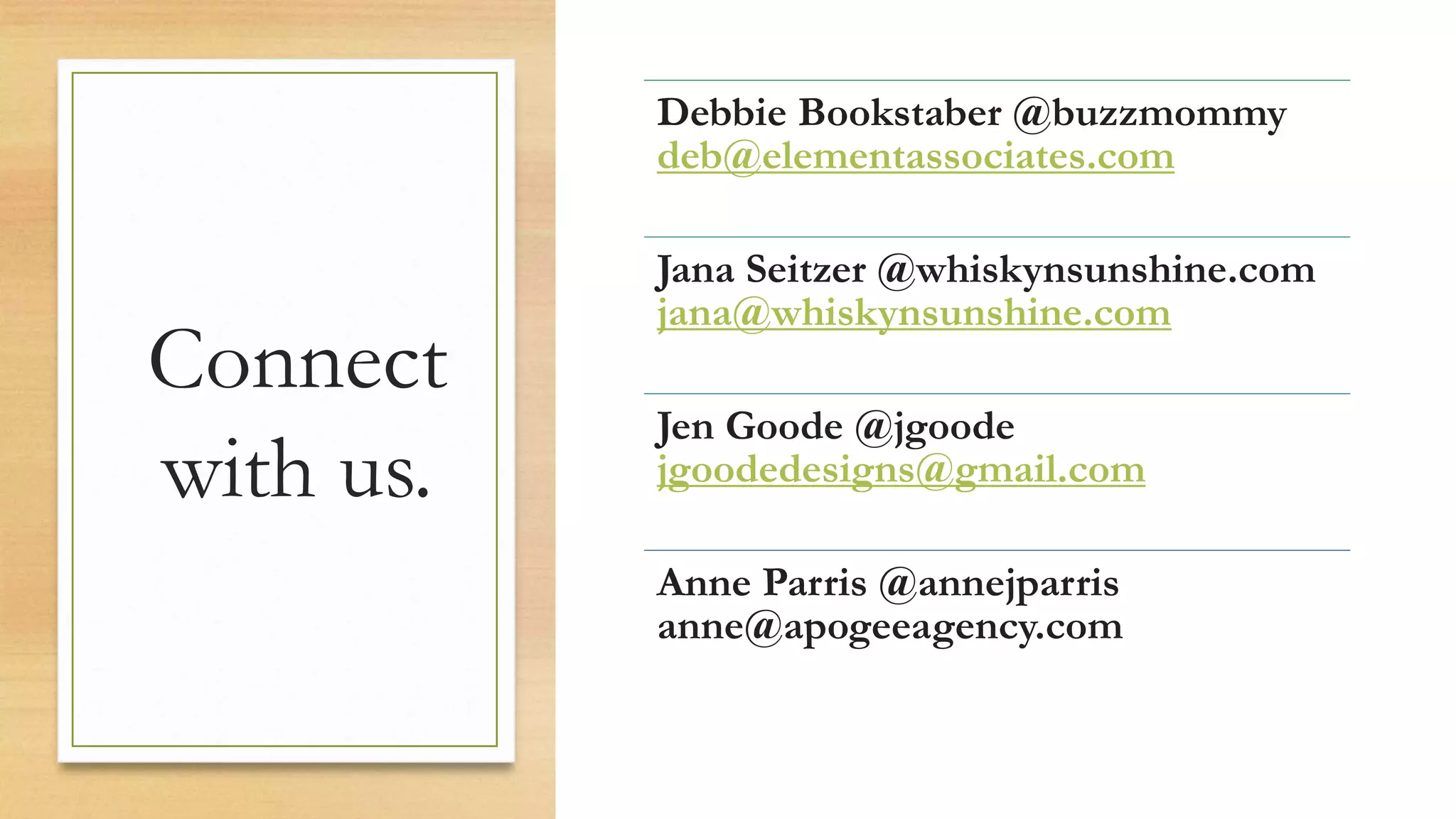 Connect
with us.
Debbie Bookstaber @buzzmommy
deb@elementassociates.com
Jana Seitzer @whiskynsunshine.com
jana@whiskynsunshine.com
Jen Goode @jgoode
jgoodedesigns@gmail.com
Anne Parris @annejparris
anne@apogeeagency.com